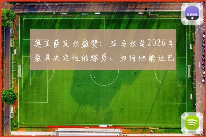奥亚萨瓦尔盛赞：亚马尔是2026年最具决定性的球员，为何他能让巴萨获益？深度技术分析