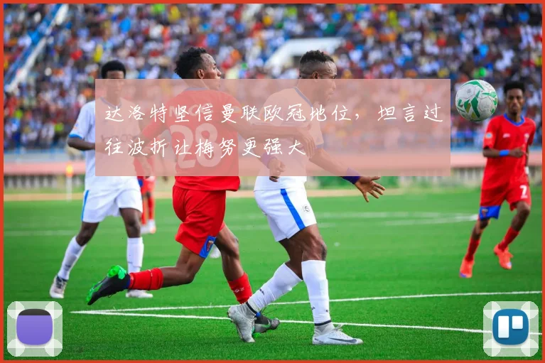 达洛特坚信曼联欧冠地位，坦言过往波折让梅努更强大