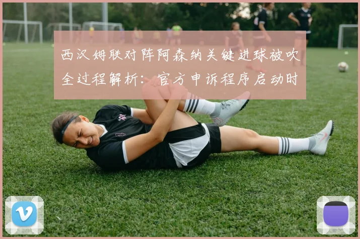 西汉姆联对阵阿森纳关键进球被吹全过程解析：官方申诉程序启动时间线与判罚依据深度剖析