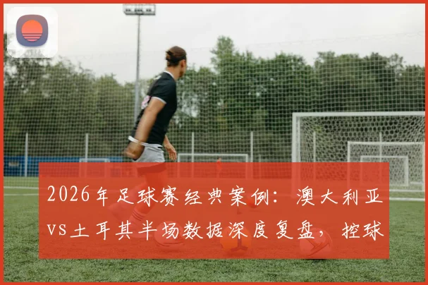 2026年足球赛经典案例：澳大利亚vs土耳其半场数据深度复盘，控球三七开为何袋鼠军团效率更高？数据详解与战术启示