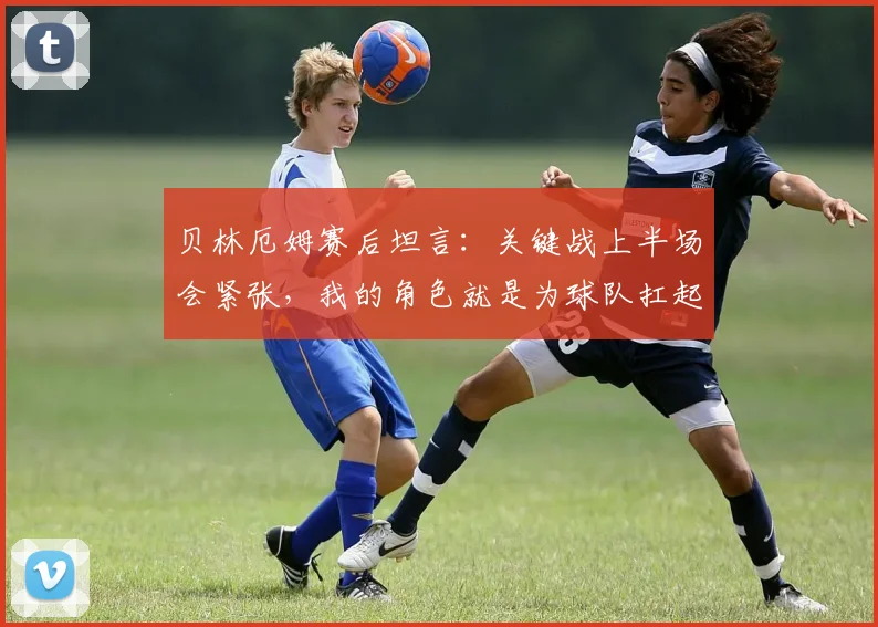贝林厄姆赛后坦言:关键战上半场会紧张,我的角色就是为球队扛起责任|2026欧锦赛展望