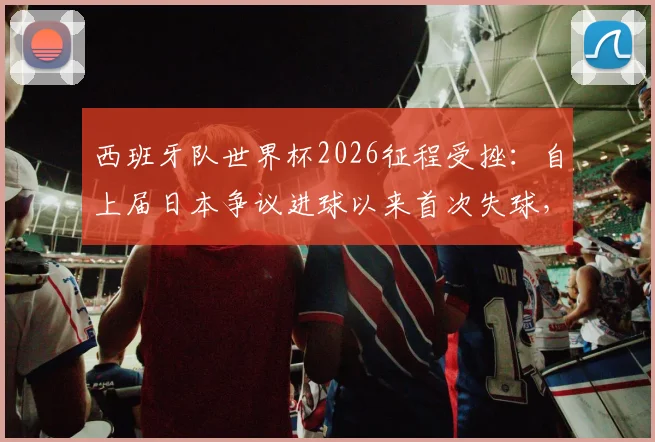 西班牙队世界杯2026征程受挫:自上届日本争议进球以来首次失球,防线问题深度剖析