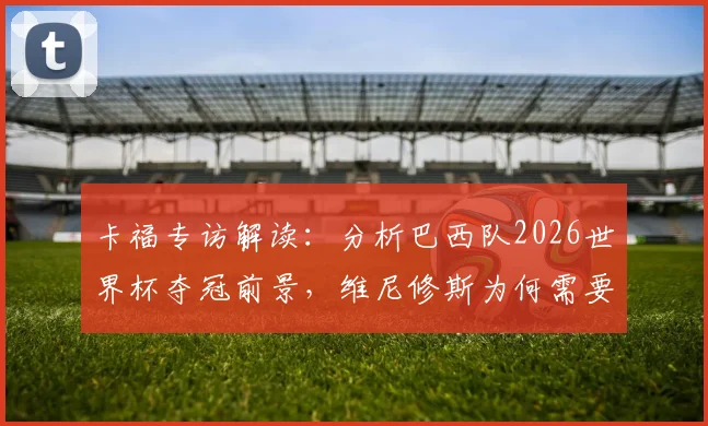 卡福专访解读：分析巴西队2026世界杯夺冠前景，维尼修斯为何需要屏蔽外界干扰