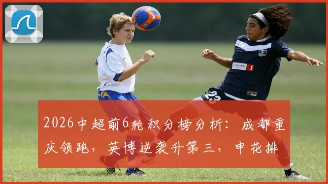 2026中超前6轮积分榜分析:成都重庆领跑,英博逆袭升第三,申花排名变化引关注