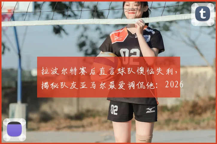 拉波尔特赛后直言球队懊恼失利,揭秘队友亚马尔最爱调侃他:2026欧洲杯首战后的西班牙更衣室