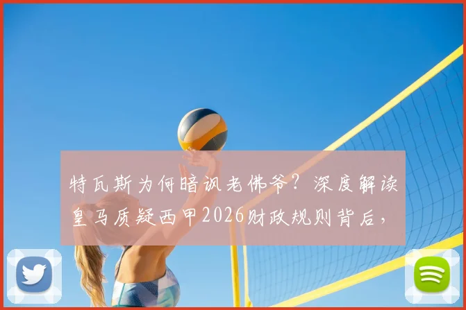特瓦斯为何暗讽老佛爷?深度解读皇马质疑西甲2026财政规则背后,是否真与球队战绩有关